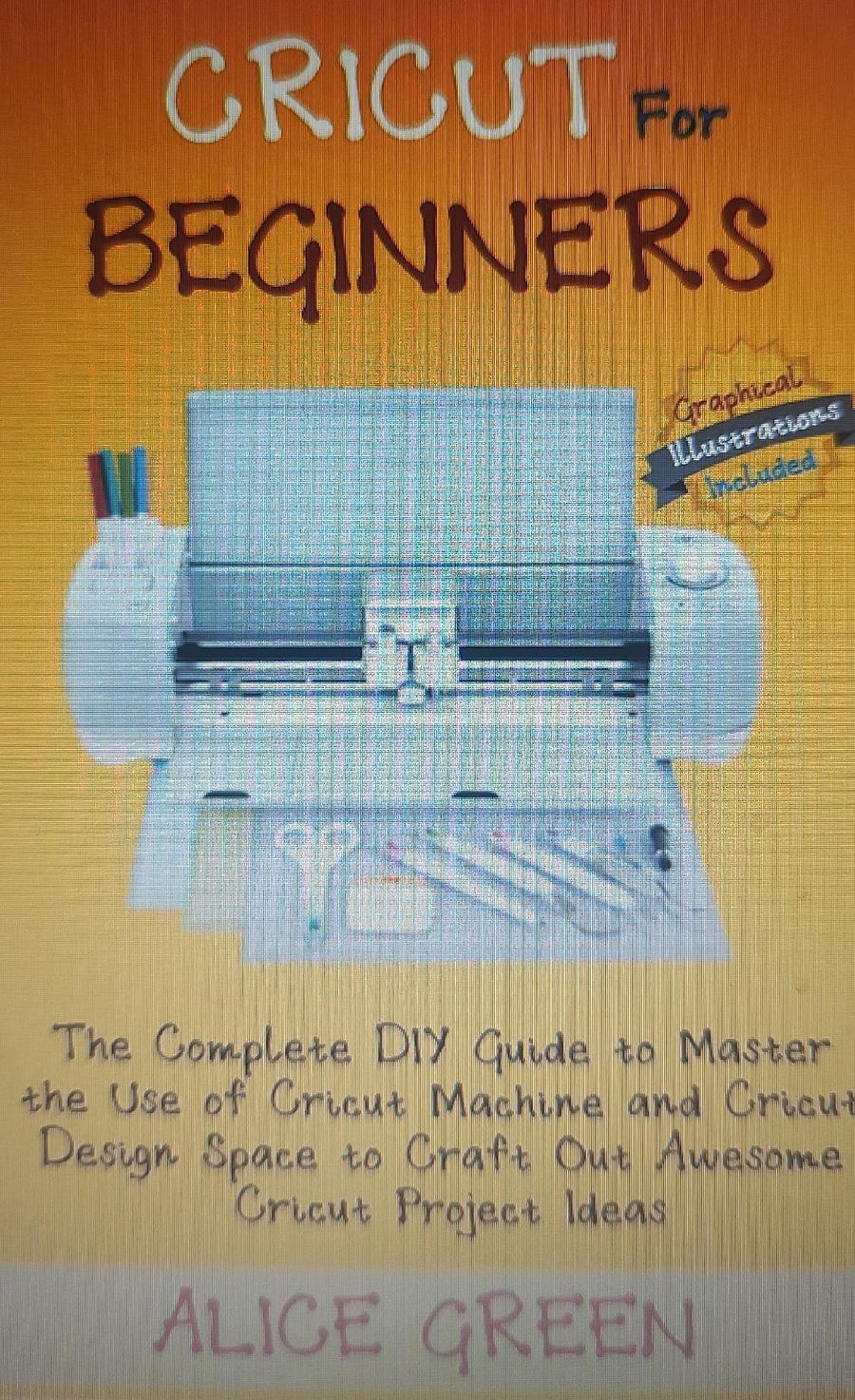 Cricut for Beginners: The Complete DIY Guide to Master the Use of Cricut Machine and Cricut Design Space to Craft Out Awesome Cricut Project Book